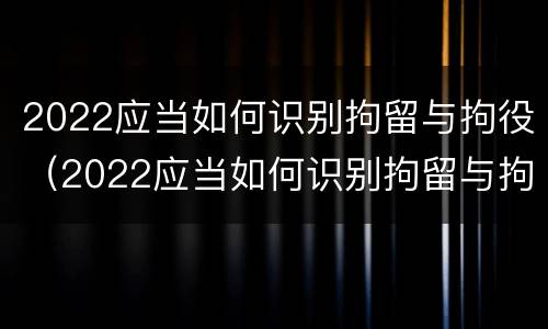 2022应当如何识别拘留与拘役（2022应当如何识别拘留与拘役所）