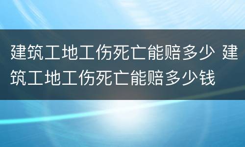 建筑工地工伤死亡能赔多少 建筑工地工伤死亡能赔多少钱