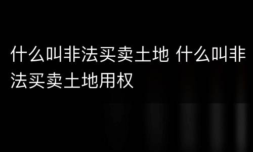 什么叫非法买卖土地 什么叫非法买卖土地用权