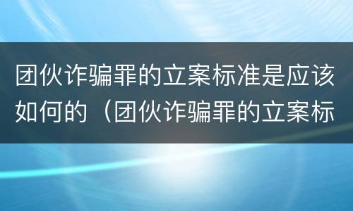 团伙诈骗罪的立案标准是应该如何的（团伙诈骗罪的立案标准量刑）