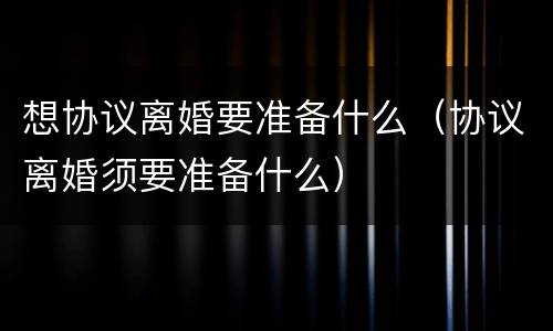 想协议离婚要准备什么（协议离婚须要准备什么）