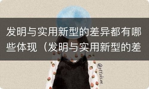 发明与实用新型的差异都有哪些体现（发明与实用新型的差异都有哪些体现出来）