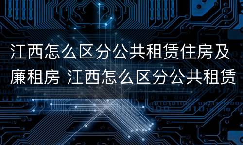 江西怎么区分公共租赁住房及廉租房 江西怎么区分公共租赁住房及廉租房的区别