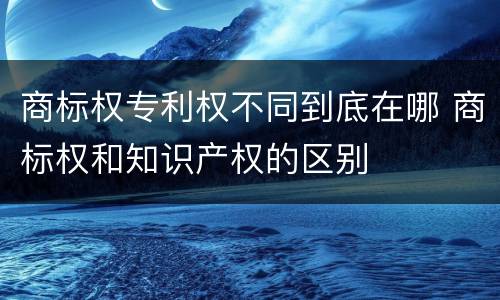 商标权专利权不同到底在哪 商标权和知识产权的区别