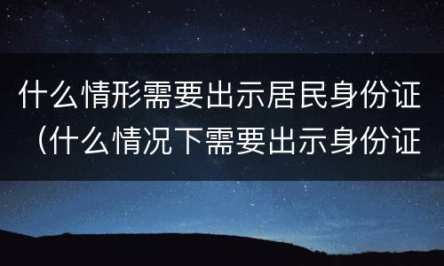 什么情形需要出示居民身份证（什么情况下需要出示身份证）