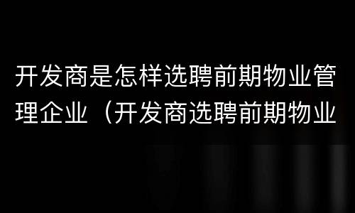 开发商是怎样选聘前期物业管理企业（开发商选聘前期物业公司方式）