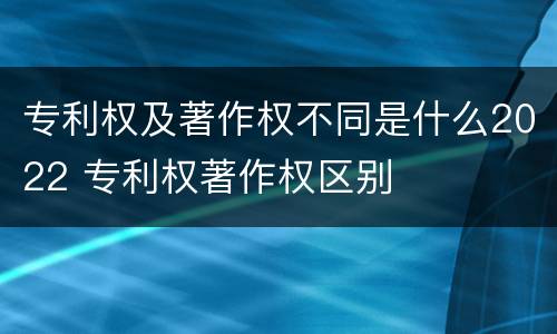 专利权及著作权不同是什么2022 专利权著作权区别