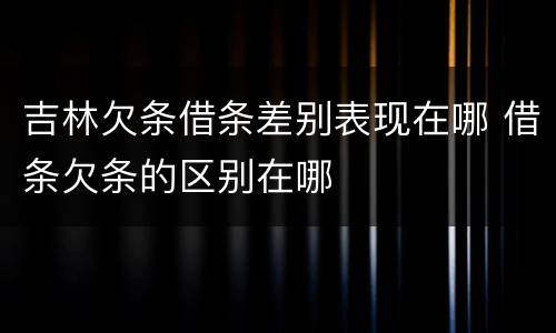 吉林欠条借条差别表现在哪 借条欠条的区别在哪
