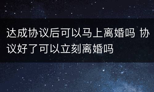 达成协议后可以马上离婚吗 协议好了可以立刻离婚吗