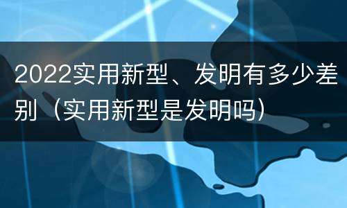 2022实用新型、发明有多少差别（实用新型是发明吗）