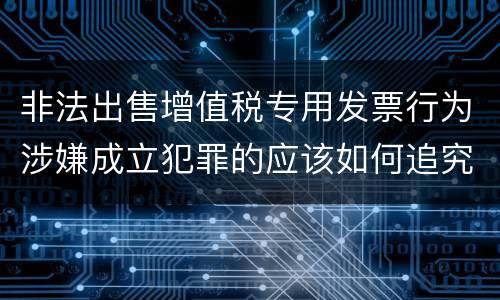 非法出售增值税专用发票行为涉嫌成立犯罪的应该如何追究责任