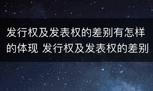 发行权及发表权的差别有怎样的体现 发行权及发表权的差别有怎样的体现和影响