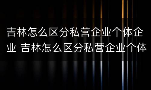 吉林怎么区分私营企业个体企业 吉林怎么区分私营企业个体企业和企业