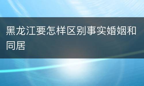 黑龙江要怎样区别事实婚姻和同居