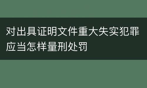 对出具证明文件重大失实犯罪应当怎样量刑处罚