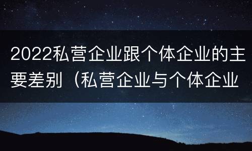 2022私营企业跟个体企业的主要差别（私营企业与个体企业的区别）