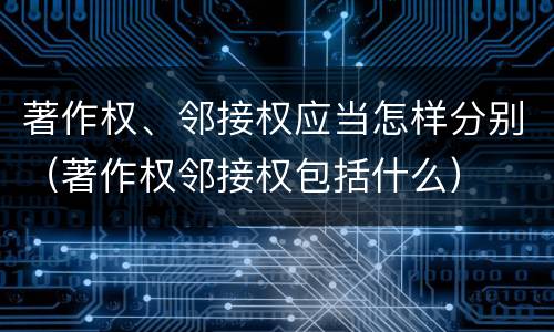 著作权、邻接权应当怎样分别（著作权邻接权包括什么）