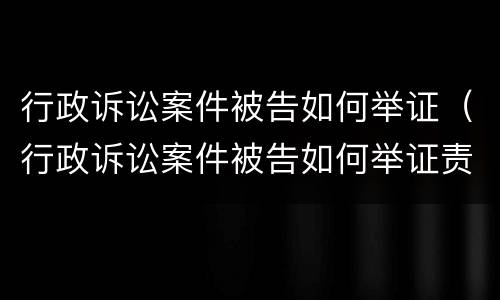 行政诉讼案件被告如何举证（行政诉讼案件被告如何举证责任）