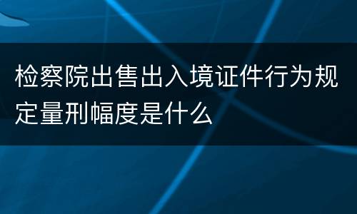 检察院出售出入境证件行为规定量刑幅度是什么