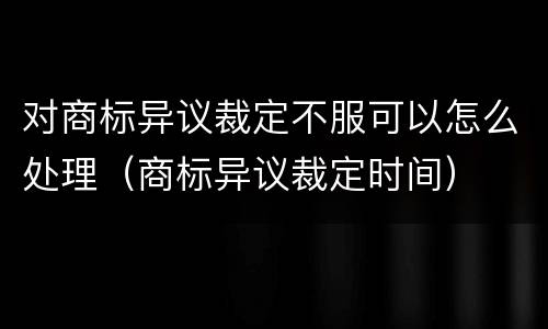 对商标异议裁定不服可以怎么处理（商标异议裁定时间）