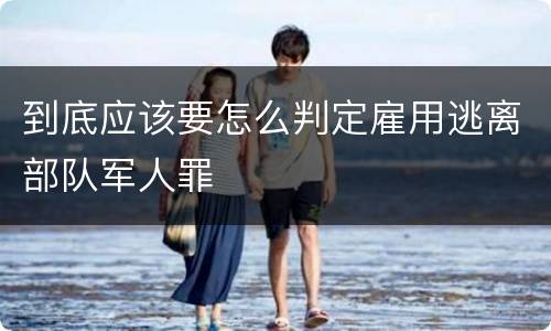 到底应该要怎么判定雇用逃离部队军人罪