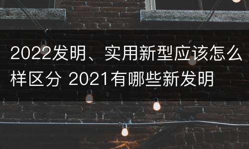 2022发明、实用新型应该怎么样区分 2021有哪些新发明