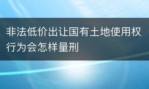 非法低价出让国有土地使用权行为会怎样量刑