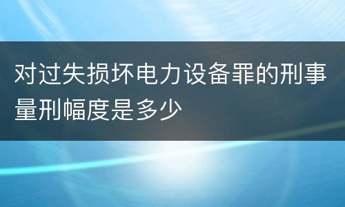 对过失损坏电力设备罪的刑事量刑幅度是多少