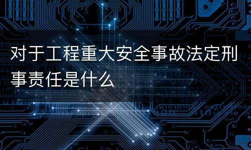 对于工程重大安全事故法定刑事责任是什么