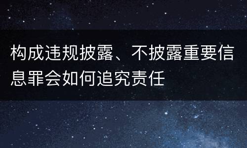 构成违规披露、不披露重要信息罪会如何追究责任
