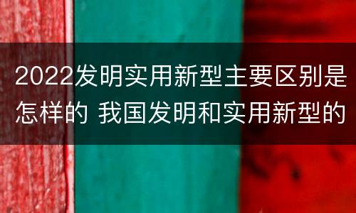 2022发明实用新型主要区别是怎样的 我国发明和实用新型的标准