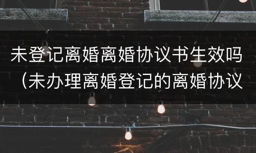 未登记离婚离婚协议书生效吗（未办理离婚登记的离婚协议书无效）