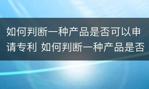 如何判断一种产品是否可以申请专利 如何判断一种产品是否可以申请专利发明
