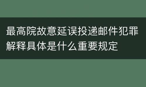 最高院故意延误投递邮件犯罪解释具体是什么重要规定