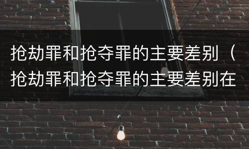 抢劫罪和抢夺罪的主要差别（抢劫罪和抢夺罪的主要差别在于）