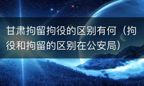 甘肃拘留拘役的区别有何（拘役和拘留的区别在公安局）