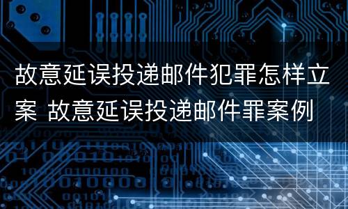 故意延误投递邮件犯罪怎样立案 故意延误投递邮件罪案例