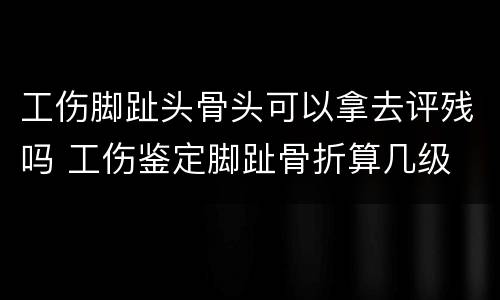 工伤脚趾头骨头可以拿去评残吗 工伤鉴定脚趾骨折算几级