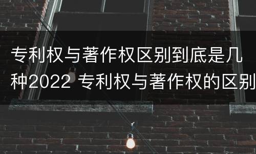 专利权与著作权区别到底是几种2022 专利权与著作权的区别