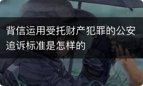 背信运用受托财产犯罪的公安追诉标准是怎样的