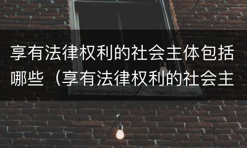 享有法律权利的社会主体包括哪些（享有法律权利的社会主体包括哪些）