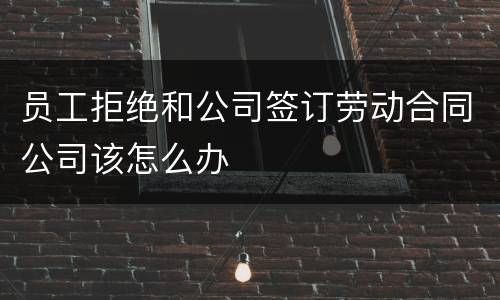 员工拒绝和公司签订劳动合同公司该怎么办