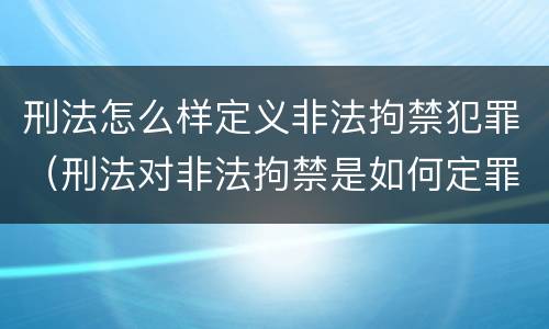 刑法怎么样定义非法拘禁犯罪（刑法对非法拘禁是如何定罪）