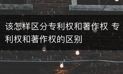 该怎样区分专利权和著作权 专利权和著作权的区别