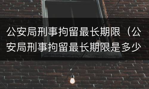 公安局刑事拘留最长期限（公安局刑事拘留最长期限是多少）