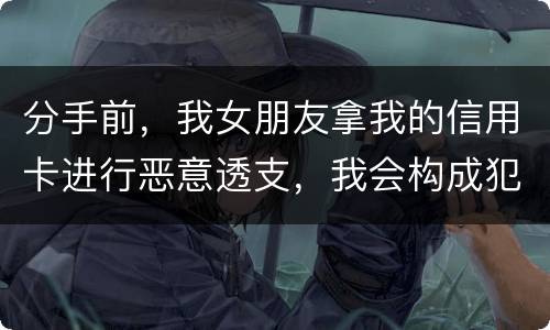 分手前，我女朋友拿我的信用卡进行恶意透支，我会构成犯罪吗，不是我透支的啊