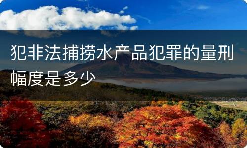 犯非法捕捞水产品犯罪的量刑幅度是多少