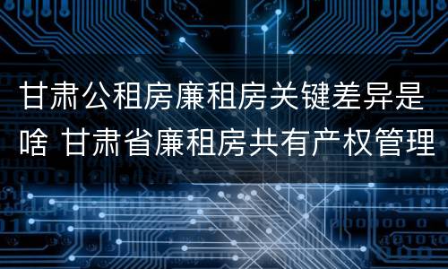 甘肃公租房廉租房关键差异是啥 甘肃省廉租房共有产权管理办法
