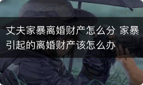 丈夫家暴离婚财产怎么分 家暴引起的离婚财产该怎么办