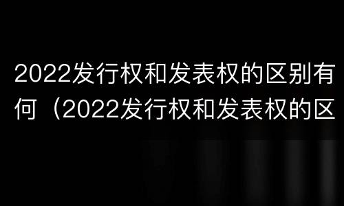 2022发行权和发表权的区别有何（2022发行权和发表权的区别有何异同）